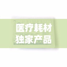 醫(yī)療耗材獨(dú)家產(chǎn)品，醫(yī)療耗材新品種 