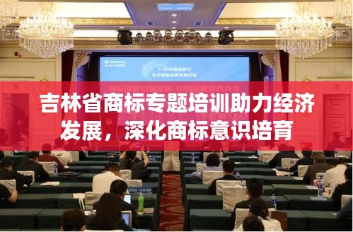 吉林省商標(biāo)專題培訓(xùn)助力經(jīng)濟(jì)發(fā)展，深化商標(biāo)意識(shí)培育