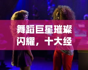 舞蹈巨星璀璨閃耀，十大經(jīng)典明星排名榜單！