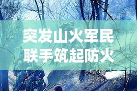 突發(fā)山火軍民聯(lián)手筑起防火長城，軍地協(xié)同撲救展現(xiàn)應(yīng)急力量