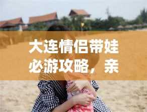 大連情侶帶娃必游攻略，親子浪漫游盡在掌握！