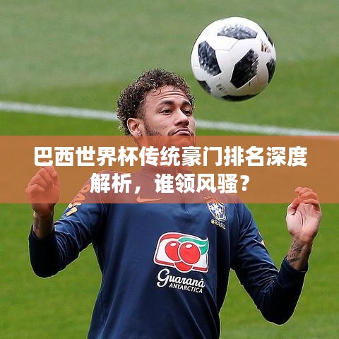 巴西世界杯傳統(tǒng)豪門排名深度解析，誰領(lǐng)風(fēng)騷？