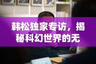 韓松獨(dú)家專訪，揭秘科幻世界的無窮奧秘