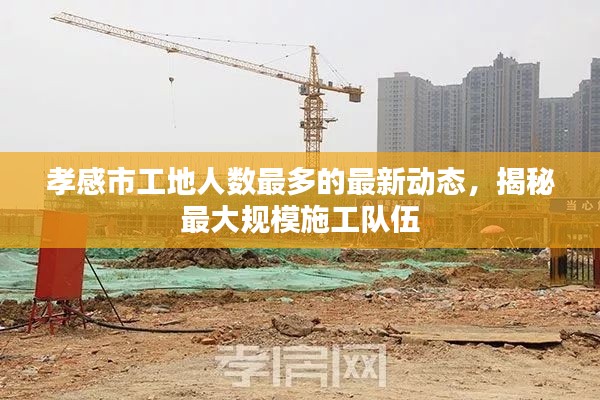 孝感市工地人數(shù)最多的最新動(dòng)態(tài)，揭秘最大規(guī)模施工隊(duì)伍
