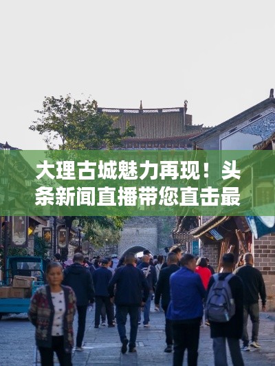 大理古城魅力再現(xiàn)！頭條新聞直播帶您直擊最新動(dòng)態(tài)