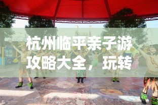 杭州臨平親子游攻略大全，玩轉(zhuǎn)親子游，盡享美好時(shí)光！