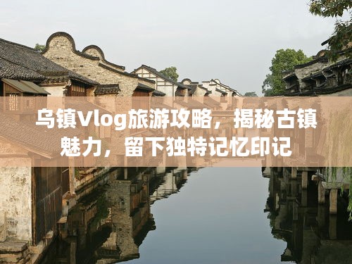 烏鎮(zhèn)Vlog旅游攻略，揭秘古鎮(zhèn)魅力，留下獨(dú)特記憶印記