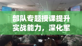 部隊專題授課提升實戰(zhàn)能力，深化軍事素養(yǎng)訓(xùn)練