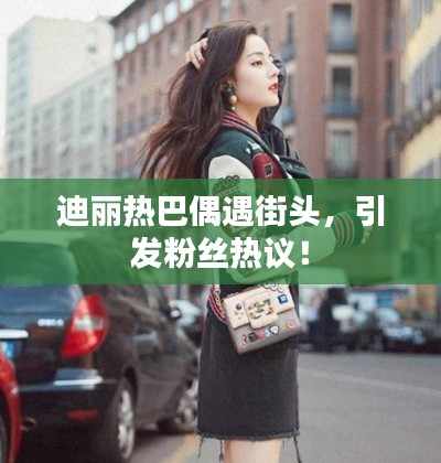 迪麗熱巴偶遇街頭，引發(fā)粉絲熱議！