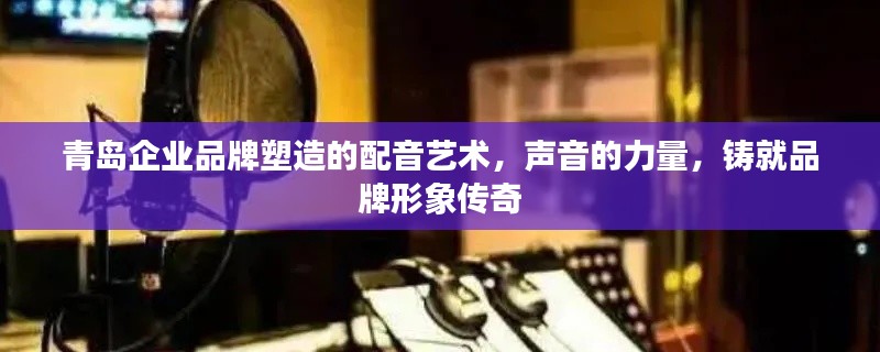 青島企業(yè)品牌塑造的配音藝術(shù)，聲音的力量，鑄就品牌形象傳奇