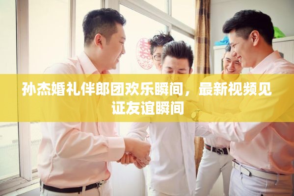 孫杰婚禮伴郎團(tuán)歡樂瞬間，最新視頻見證友誼瞬間