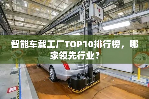 智能車載工廠TOP10排行榜，哪家領(lǐng)先行業(yè)？