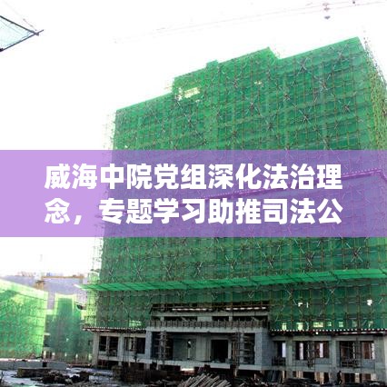 威海中院黨組深化法治理念，專題學(xué)習(xí)助推司法公正新篇章